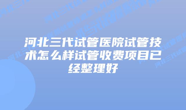 河北三代试管医院试管技术怎么样试管收费项目已经整理好