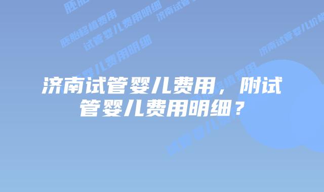 济南试管婴儿费用，附试管婴儿费用明细？