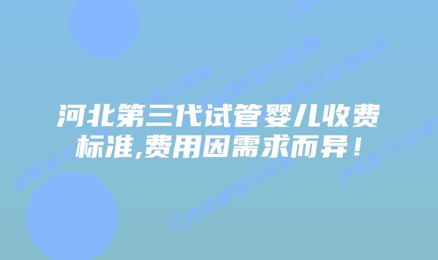 河北第三代试管婴儿收费标准,费用因需求而异!