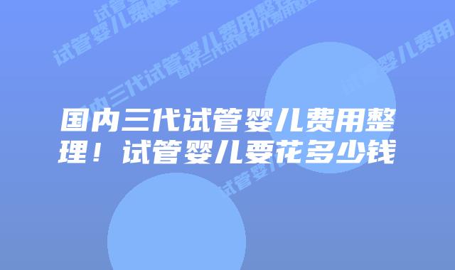 国内三代试管婴儿费用整理！试管婴儿要花多少钱