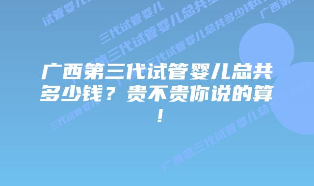 广西第三代试管婴儿总共多少钱？贵不贵你说的算！