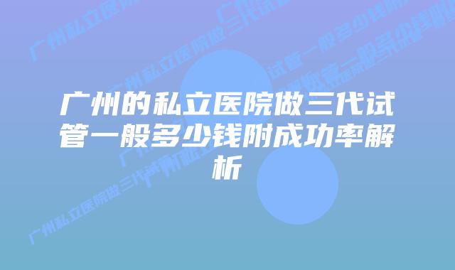 广州的私立医院做三代试管一般多少钱附成功率解析