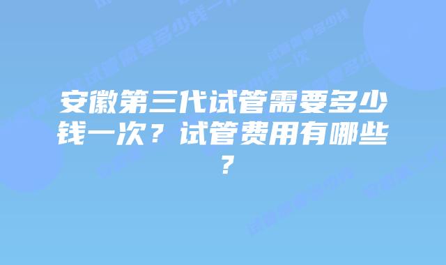 安徽第三代试管需要多少钱一次？试管费用有哪些？