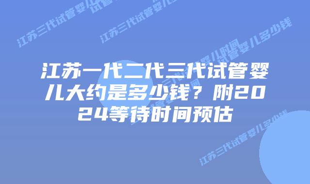 江苏一代二代三代试管婴儿大约是多少钱?附2024等待时间预估