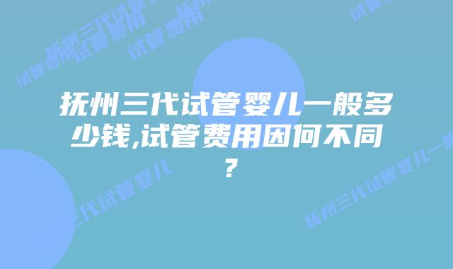 抚州三代试管婴儿一般多少钱,试管费用因何不同？