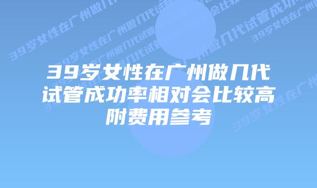 39岁女性在广州做几代试管成功率相对会比较高附费用参考