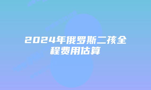 2024年俄罗斯二孩全程费用估算