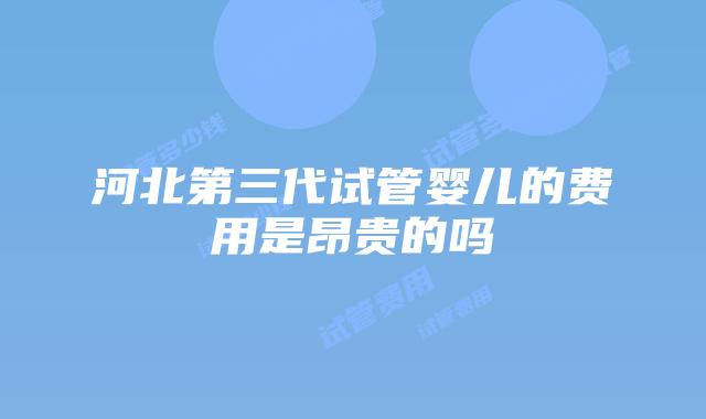 河北第三代试管婴儿的费用是昂贵的吗
