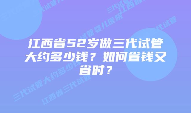 江西省52岁做三代试管大约多少钱？如何省钱又省时？
