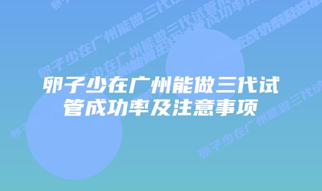 卵子少在广州能做三代试管成功率及注意事项