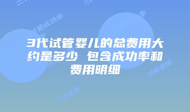 3代试管婴儿的总费用大约是多少 包含成功率和费用明细