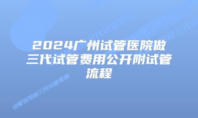 2024广州试管医院做三代试管费用公开附试管流程