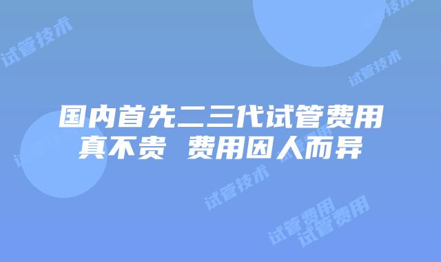 国内首先二三代试管费用真不贵 费用因人而异