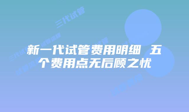 新一代试管费用明细 五个费用点无后顾之忧