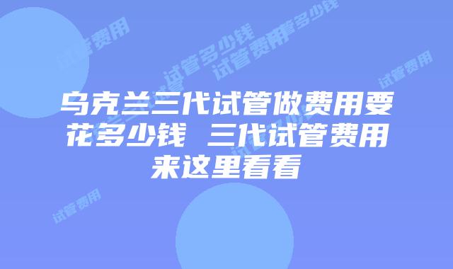 乌克兰三代试管做费用要花多少钱 三代试管费用来这里看看