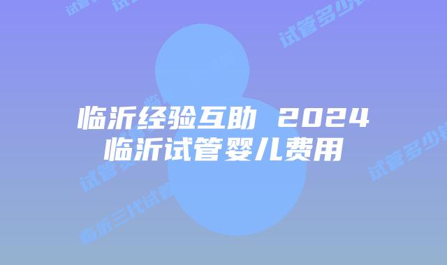 临沂经验互助 2024临沂试管婴儿费用