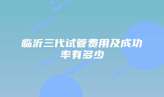 临沂三代试管费用及成功率有多少