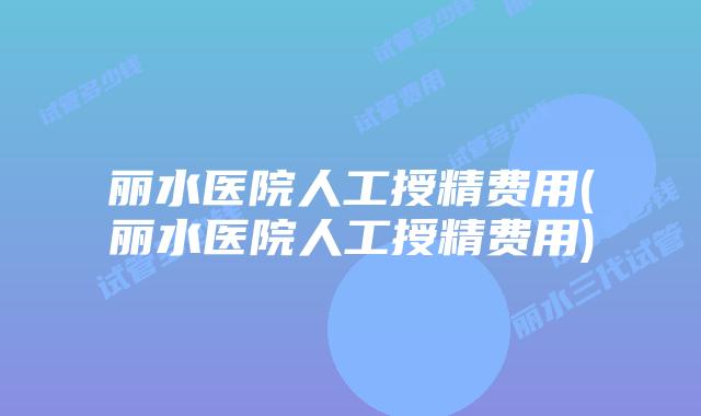 丽水医院人工授精费用(丽水医院人工授精费用)
