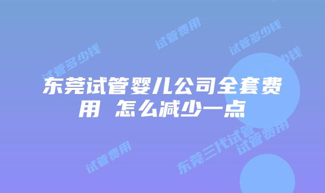 东莞试管婴儿公司全套费用 怎么减少一点