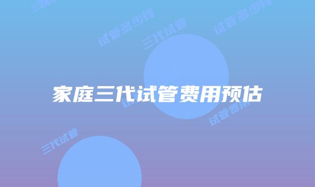 家庭三代试管费用预估