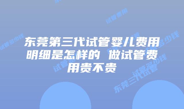东莞第三代试管婴儿费用明细是怎样的 做试管费用贵不贵