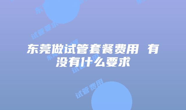 东莞做试管套餐费用 有没有什么要求