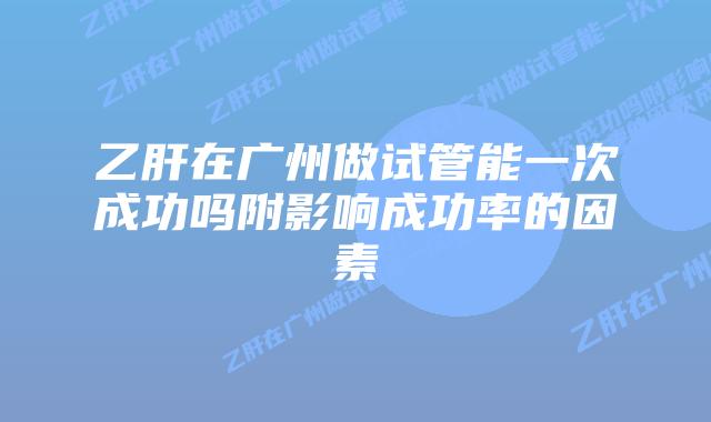 乙肝在广州做试管能一次成功吗附影响成功率的因素