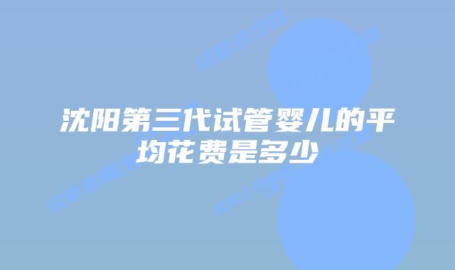 沈阳第三代试管婴儿的平均花费是多少