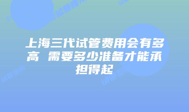 上海三代试管费用会有多高 需要多少准备才能承担得起