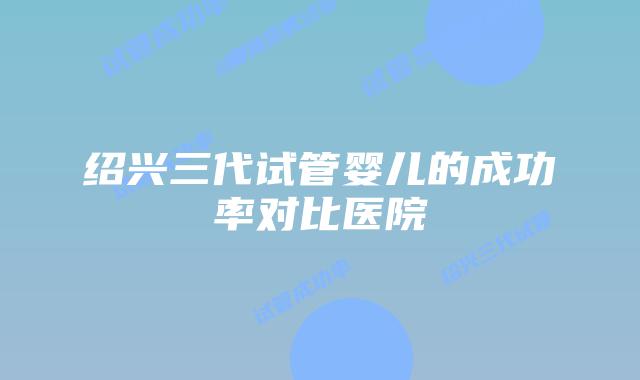 绍兴三代试管婴儿的成功率对比医院