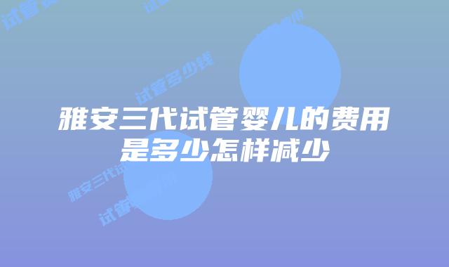 雅安三代试管婴儿的费用是多少怎样减少