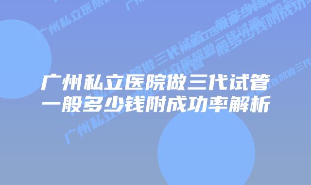 广州私立医院做三代试管一般多少钱附成功率解析