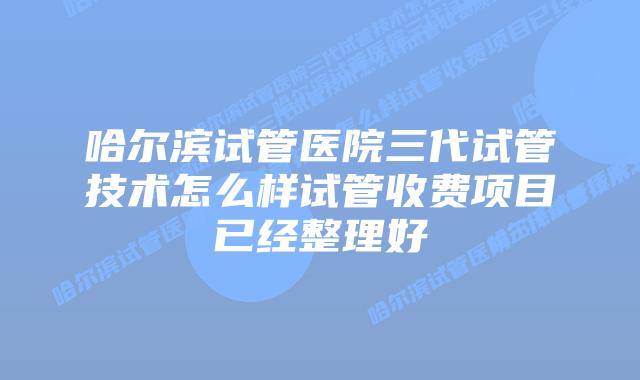 哈尔滨试管医院三代试管技术怎么样试管收费项目已经整理好