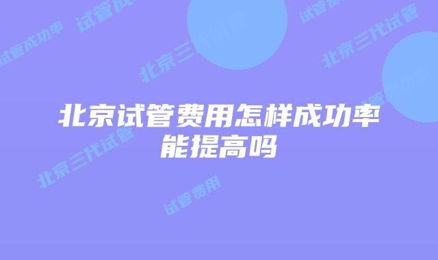 北京试管费用怎样成功率能提高吗