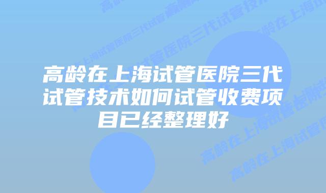 高龄在上海试管医院三代试管技术如何试管收费项目已经整理好