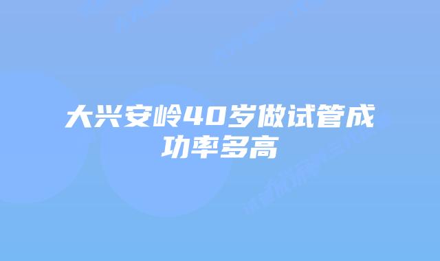 大兴安岭40岁做试管成功率多高