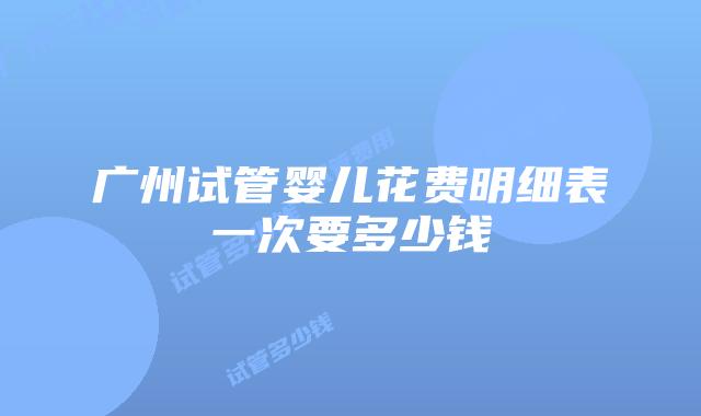 广州试管婴儿花费明细表一次要多少钱
