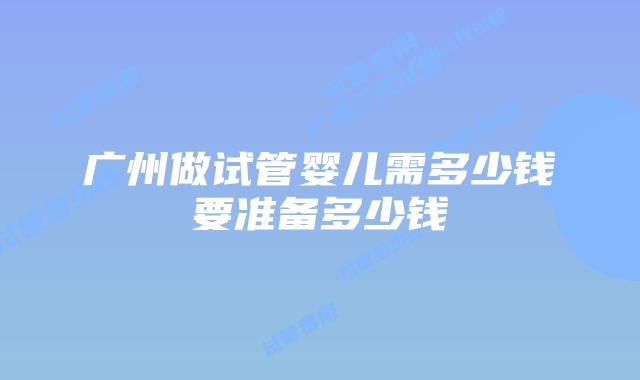 广州做试管婴儿需多少钱要准备多少钱