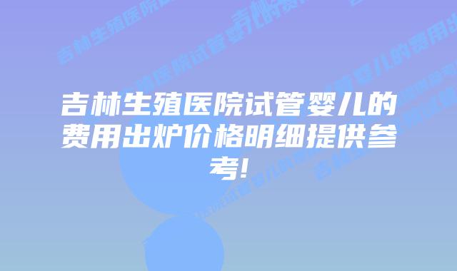吉林生殖医院试管婴儿的费用出炉价格明细提供参考!
