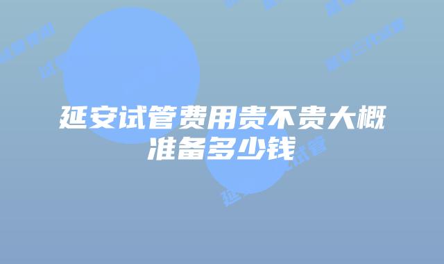 延安试管费用贵不贵大概准备多少钱