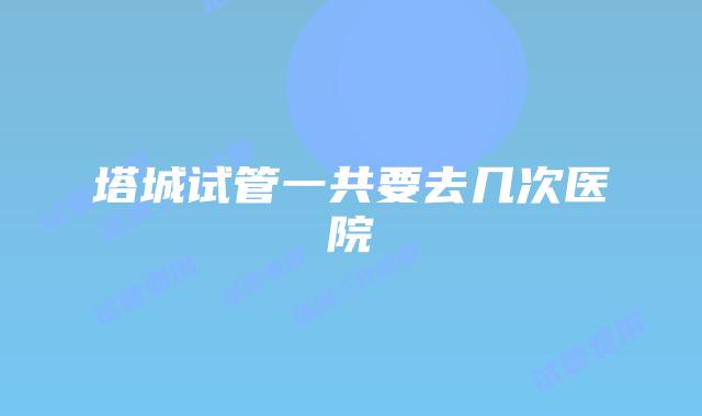 塔城试管一共要去几次医院