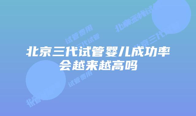 北京三代试管婴儿成功率会越来越高吗