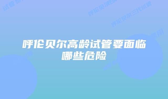 呼伦贝尔高龄试管要面临哪些危险