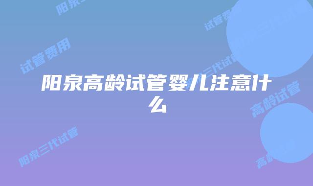 阳泉高龄试管婴儿注意什么
