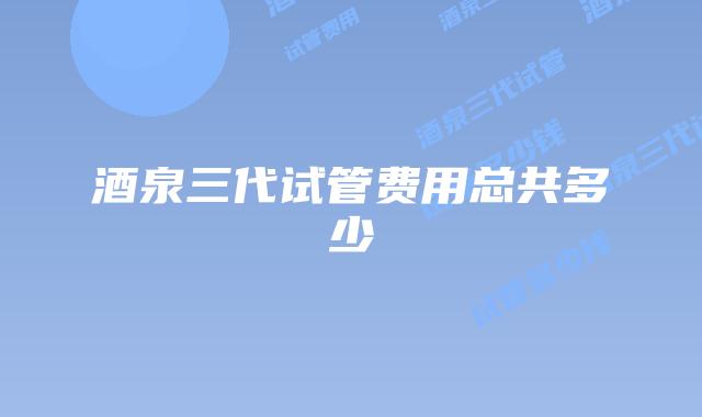 酒泉三代试管费用总共多少