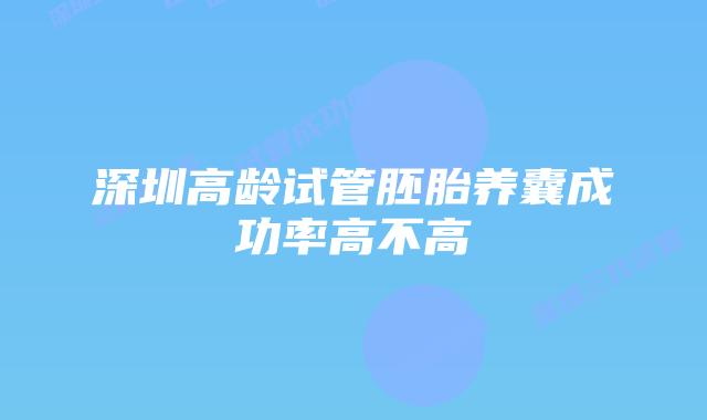 深圳高龄试管胚胎养囊成功率高不高