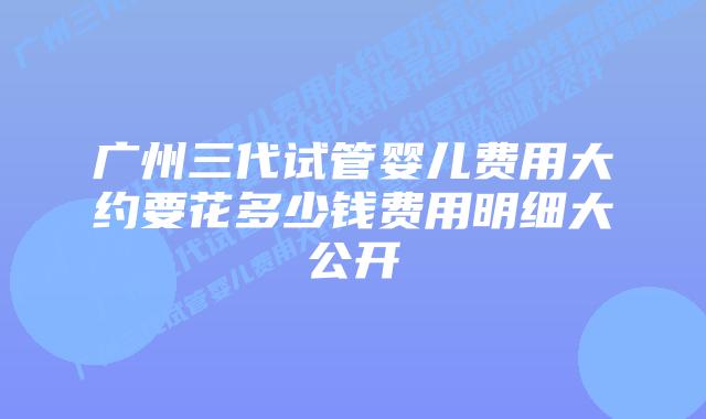 广州三代试管婴儿费用大约要花多少钱费用明细大公开