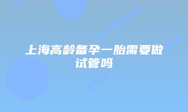 上海高龄备孕一胎需要做试管吗