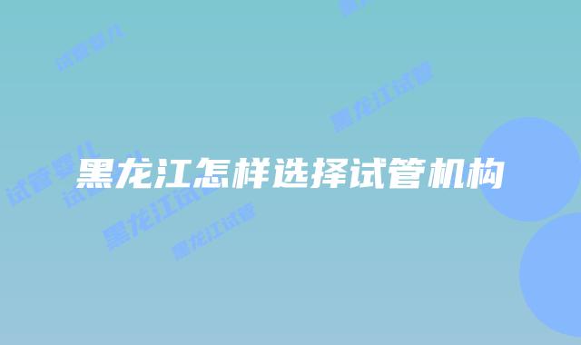 黑龙江怎样选择试管机构