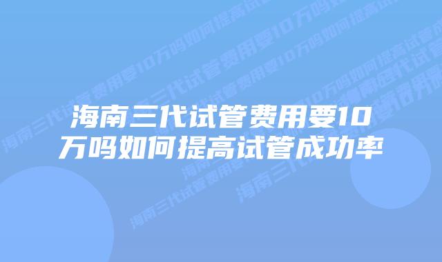 海南三代试管费用要10万吗如何提高试管成功率